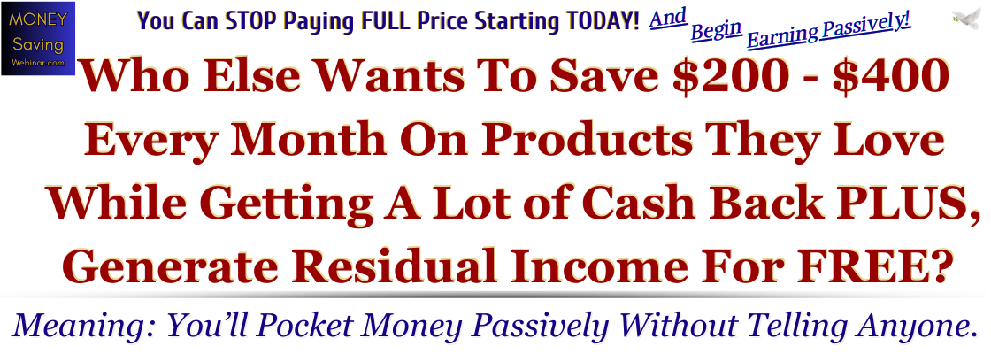 MoneySavingWebinar.com You Can STOP Paying FULL Price Starting TODAY! And Begin Earning Passively! Who Else Wants To Save $200 - $400 Every Month On Products They Love While Getting A Lot of Cash Back PLUS, Generate Residual Income For FREE? Meaning: You’ll Pocket Money Passively Without Telling Anyone.