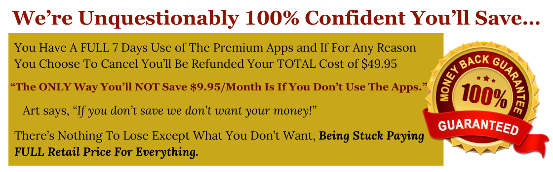 Guaranteed 100% Money Back We’re Unquestionably 100% Confident You’ll Save… You Have A FULL 7 Days Use of The Premium Apps and If For Any Reason You Choose To Cancel You’ll Be Refunded Your TOTAL Cost of $49.95 “The ONLY Way You’ll NOT Save $9.95/Month Is If You Don’t Use The Apps.” There’s Nothing To Lose Except What You Don’t Want, Being Stuck Paying FULL Retail Price For Everything.